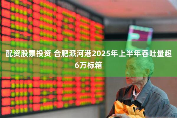 配资股票投资 合肥派河港2025年上半年吞吐量超6万标箱