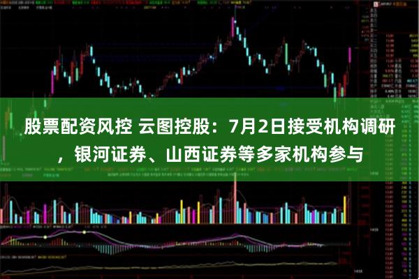 股票配资风控 云图控股：7月2日接受机构调研，银河证券、山西证券等多家机构参与