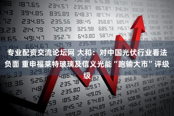 专业配资交流论坛网 大和：对中国光伏行业看法负面 重申福莱特玻璃及信义光能“跑输大市”评级