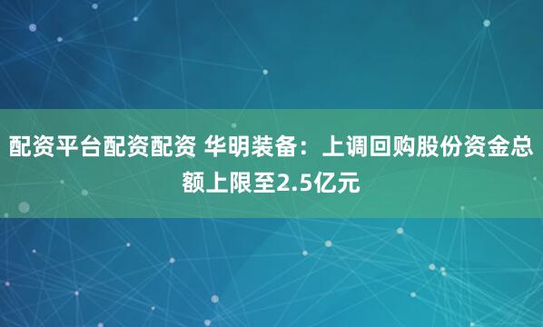 配资平台配资配资 华明装备：上调回购股份资金总额上限至2.5亿元