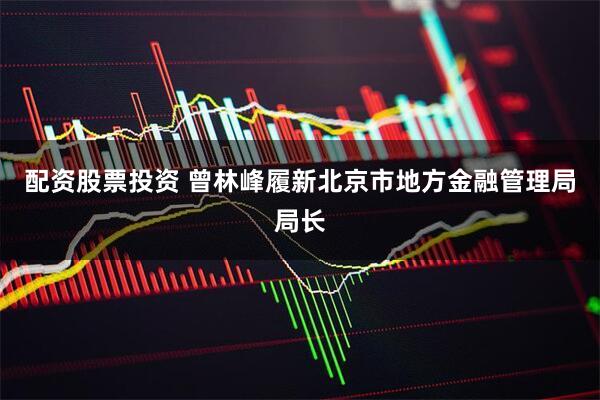 配资股票投资 曾林峰履新北京市地方金融管理局局长