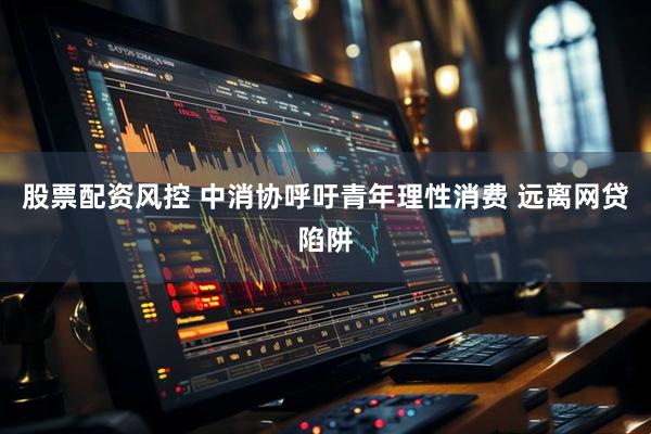 股票配资风控 中消协呼吁青年理性消费 远离网贷陷阱