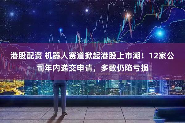 港股配资 机器人赛道掀起港股上市潮！12家公司年内递交申请，多数仍陷亏损