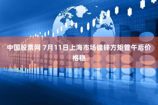 中国股票网 7月11日上海市场镀锌方矩管午后价格稳