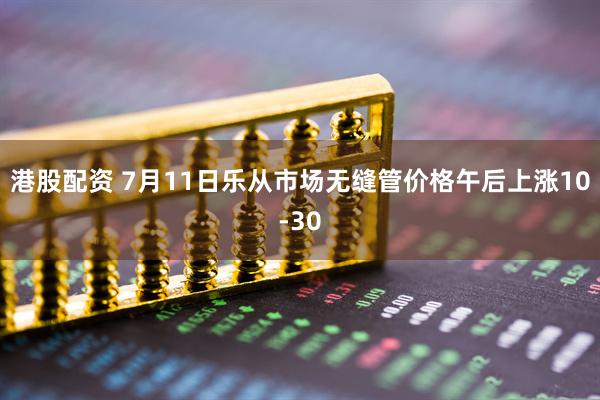 港股配资 7月11日乐从市场无缝管价格午后上涨10-30