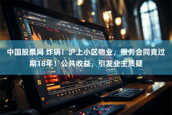 中国股票网 炸锅！沪上小区物业，服务合同竟过期18年！公共收益，引发业主质疑