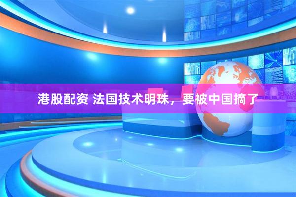 港股配资 法国技术明珠，要被中国摘了