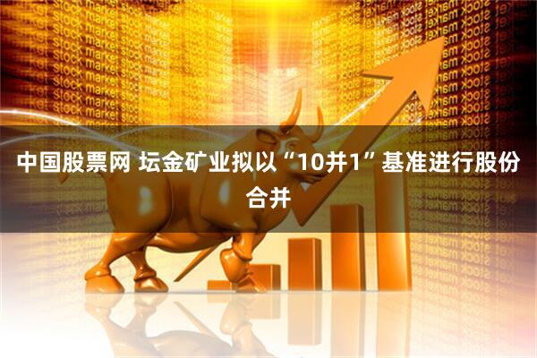 中国股票网 坛金矿业拟以“10并1”基准进行股份合并