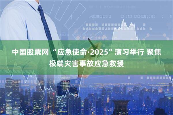 中国股票网 “应急使命·2025”演习举行 聚焦极端灾害事故应急救援