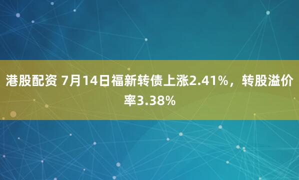 港股配资 7月14日福新转债上涨2.41%，转股溢价率3.38%