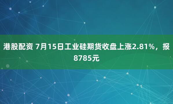 港股配资 7月15日工业硅期货收盘上涨2.81%，报8785元
