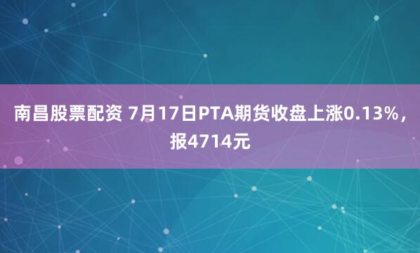 南昌股票配资 7月17日PTA期货收盘上涨0.13%，报4714元