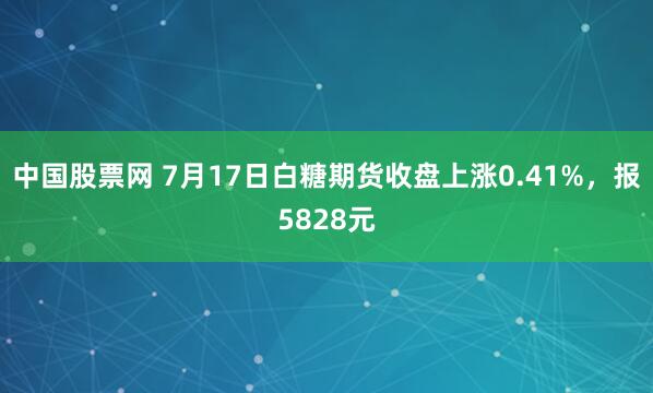 中国股票网 7月17日白糖期货收盘上涨0.41%，报5828元