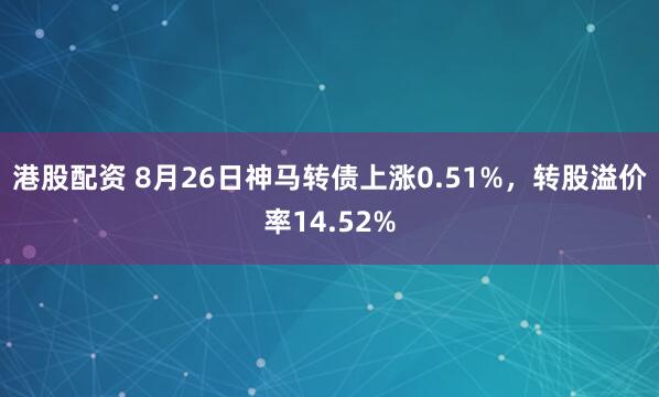 港股配资 8月26日神马转债上涨0.51%,转股溢价率14.52%