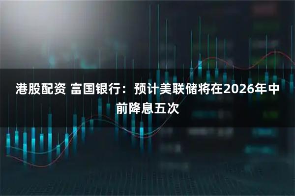 港股配资 富国银行：预计美联储将在2026年中前降息五次