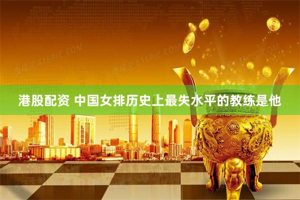 港股配资 中国女排历史上最失水平的教练是他