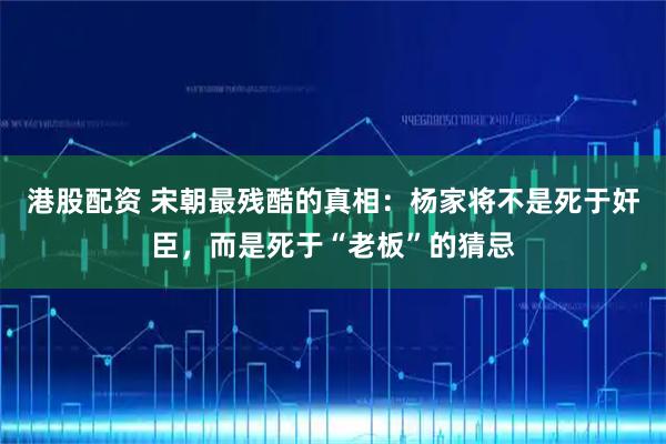 港股配资 宋朝最残酷的真相：杨家将不是死于奸臣，而是死于“老板”的猜忌