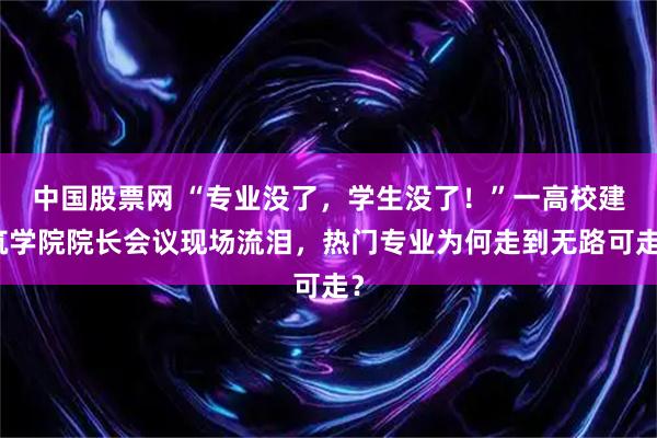 中国股票网 “专业没了，学生没了！”一高校建筑学院院长会议现场流泪，热门专业为何走到无路可走？