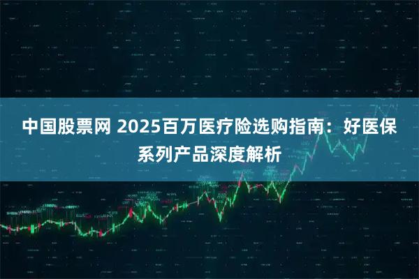 中国股票网 2025百万医疗险选购指南：好医保系列产品深度解析