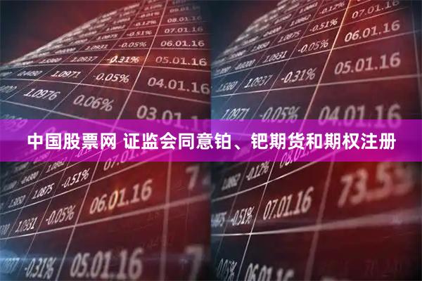 中国股票网 证监会同意铂、钯期货和期权注册