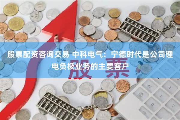 股票配资咨询交易 中科电气：宁德时代是公司锂电负极业务的主要客户