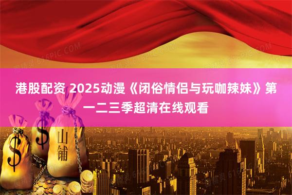 港股配资 2025动漫《闭俗情侣与玩咖辣妹》第一二三季超清在线观看