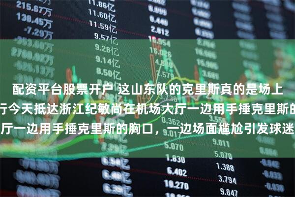 配资平台股票开户 这山东队的克里斯真的是场上场下两个人，山东队一行今天抵达浙江纪敏尚在机场大厅一边用手捶克里斯的胸口，一边场面尴尬引发球迷热议