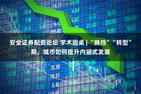 安全证券配资论坛 学术圆桌 | “换挡”“转型”期，城市如何提升内涵式发展