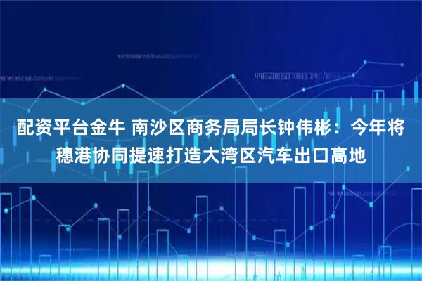 配资平台金牛 南沙区商务局局长钟伟彬：今年将穗港协同提速打造大湾区汽车出口高地