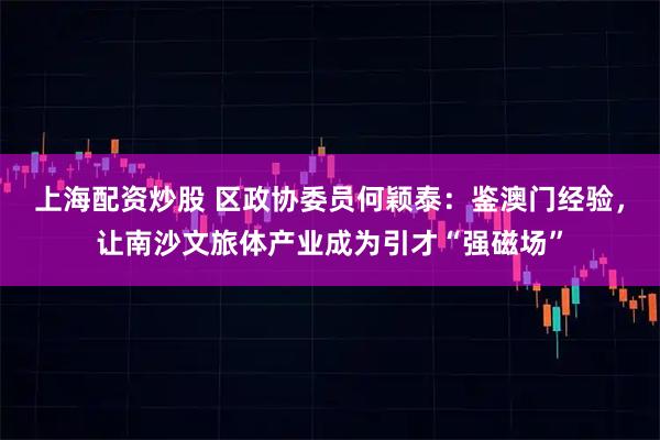 上海配资炒股 区政协委员何颖泰：鉴澳门经验，让南沙文旅体产业成为引才“强磁场”