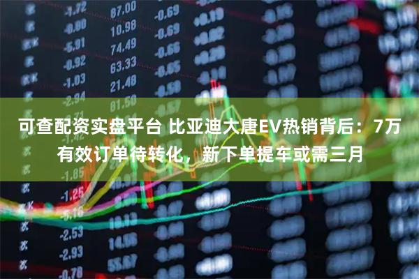 可查配资实盘平台 比亚迪大唐EV热销背后：7万有效订单待转化，新下单提车或需三月