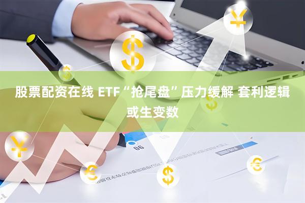 股票配资在线 ETF“抢尾盘”压力缓解 套利逻辑或生变数