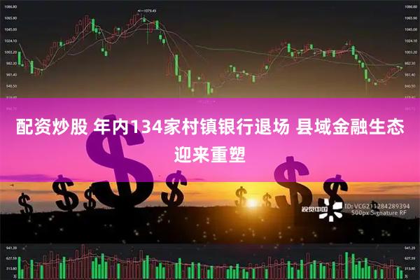 配资炒股 年内134家村镇银行退场 县域金融生态迎来重塑