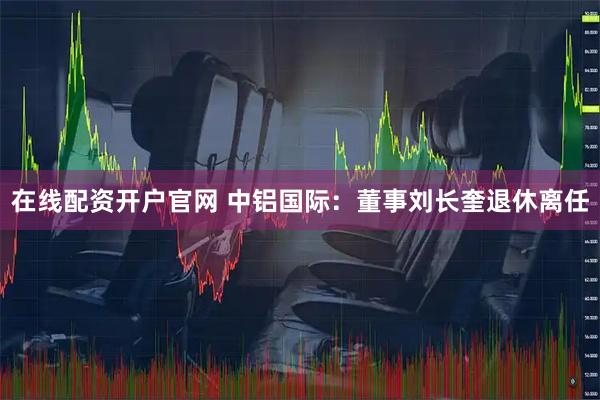 在线配资开户官网 中铝国际:董事刘长奎退休离任
