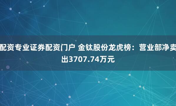 配资专业证券配资门户 金钛股份龙虎榜：营业部净卖出3707.74万元